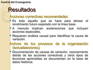 Control del Cronograma

Resultados
Acciones correctivas recomendadas
 Es

todo aquello que se hace para alinear el
rendimiento futuro esperado con la línea base.
 A menudo implican aceleraciones que incluyen
acciones especiales.
 Requieren análisis causal para identificar la causa de
variación.

Activos de los procesos de la organización
(actualizaciones)
 Documentación

de causas de variación, razonamiento
detrás de las acciones correctivas y otros tipos de
lecciones aprendidas se documentan en la base de
datos histórica.

 