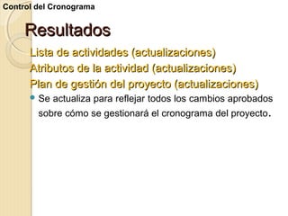 Control del Cronograma

Resultados
Lista de actividades (actualizaciones)
Atributos de la actividad (actualizaciones)
Plan de gestión del proyecto (actualizaciones)
 Se

actualiza para reflejar todos los cambios aprobados

sobre cómo se gestionará el cronograma del proyecto.

 
