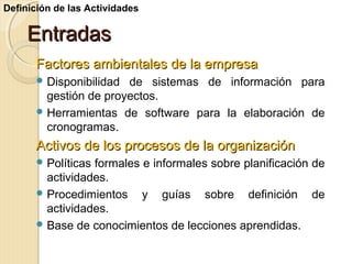 Definición de las Actividades

Entradas
Factores ambientales de la empresa
 Disponibilidad

de sistemas de información para
gestión de proyectos.
 Herramientas de software para la elaboración de
cronogramas.

Activos de los procesos de la organización
 Políticas

formales e informales sobre planificación de
actividades.
 Procedimientos
y guías sobre definición de
actividades.
 Base de conocimientos de lecciones aprendidas.

 