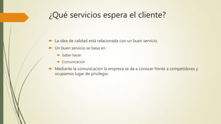 ¿Qué servicios espera el cliente?
 La idea de calidad está relacionada con un buen servicio.
 Un buen servicio se basa en :
 Saber hacer
 Comunicación
 Mediante la comunicación la empresa se da a conocer frente a competidores y
ocupamos lugar de privilegio
 