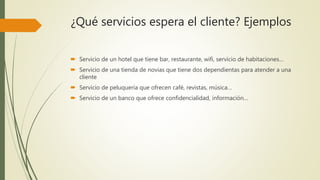 ¿Qué servicios espera el cliente? Ejemplos
 Servicio de un hotel que tiene bar, restaurante, wifi, servicio de habitaciones…
 Servicio de una tienda de novias que tiene dos dependientas para atender a una
cliente
 Servicio de peluquería que ofrecen café, revistas, música…
 Servicio de un banco que ofrece confidencialidad, información…
 