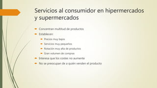 Servicios al consumidor en hipermercados
y supermercados
 Concentran multitud de productos
 Establecen:
 Precios muy bajos
 Servicios muy pequeños
 Rotación muy alta de productos
 Gran volumen de compras
 Interesa que los costes no aumente
 No se preocupan de a quién venden el producto
 