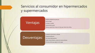 Servicios al consumidor en hipermercados
y supermercados
•Amplia variedad de productos
•Precios bajos
•Comprar a crédito
•Aparcamiento gratis
•Menores gastos de compra (no hay que visitar otros sitios)
Ventajas
•Limitación de servicios a clientes
•Despersonalización
•No existe asesoramiento
•Faltan marcas líderes y exceso de marcas blancas
•El cliente tiene que esperar en las cajas
Desventajas:
 