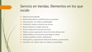 Servicio en tiendas. Elementos en los que
incidir
 Atención personalizada
 Diseño del producto y exhibición de sus variantes
 Comunicación, sus medio y posibilidades
 Confección creativa y dinámica de vitrinas
 Buena presencia e imagen personal
 Acción creativa de los puntos de venta
 Orden y buena organización de las funciones del personal
 Utilizar folletos y promociones para llegar al cliente
 Cuidar las gráficas, rótulos, señalización…
 Participación y organización habitual de eventos y promociones
 Consultar a los clientes sobre sus deseos y necesidades
 
