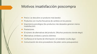 Motivos insatisfacción poscompra
 Precio ( se descubre un producto más barato)
 Productos con mucha frecuencia de cambios en los precios
 Importancia psicológica (los productos más deseados generan menos
insatisfacción)
 Prestaciones
 El número de alternativas del producto. (Muchos productos donde elegir)
 Alternativas similares a precios distintos
 Confianza en la fuente de información ( el vendedor oculta algo)
 Comunicación de otros proveedores (Se piden varios presupuestos)
 