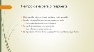 Tiempo de espera o respuesta
 El consumidor valora el tiempo que tarda en ser atendido
 Para los clientes el tiempo de espera pasa muy lento
 Comensales que esperan en un restaurante
 Se puede proporcionar entretenimiento
 Leer folletos en una agencia de viajes
 Es importante informar de las causas del retraso y el tiempo que durará
 