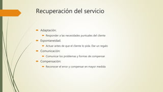 Recuperación del servicio
 Adaptación.
 Responder a las necesidades puntuales del cliente
 Espontaneidad.
 Actuar antes de que el cliente lo pida. Dar un regalo
 Comunicación:
 Comunicar los problemas y formas de compensar
 Compensación:
 Reconocer el error y compensar en mayor medida
 