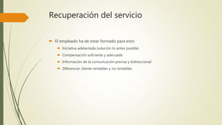Recuperación del servicio
 El empleado ha de estar formado para esto:
 Iniciativa adelantada (solución lo antes posible)
 Compensación suficiente y adecuada
 Información de la comunicación precisa y bidireccional
 Diferenciar cliente rentables y no rentables.
 