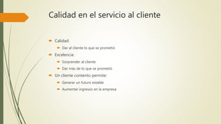 Calidad en el servicio al cliente
 Calidad:
 Dar al cliente lo que se prometió
 Excelencia:
 Sorprender al cliente
 Dar más de lo que se prometió
 Un cliente contento permite:
 Generar un futuro estable
 Aumentar ingresos en la empresa
 