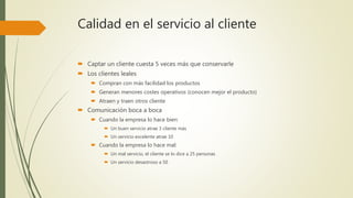 Calidad en el servicio al cliente
 Captar un cliente cuesta 5 veces más que conservarle
 Los clientes leales
 Compran con más facilidad los productos
 Generan menores costes operativos (conocen mejor el producto)
 Atraen y traen otros cliente
 Comunicación boca a boca
 Cuando la empresa lo hace bien:
 Un buen servicio atrae 3 cliente más
 Un servicio excelente atrae 10
 Cuando la empresa lo hace mal:
 Un mal servicio, el cliente se lo dice a 25 personas
 Un servicio desastroso a 50
 