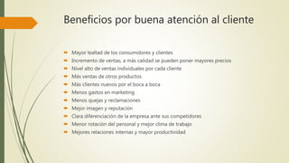 Beneficios por buena atención al cliente
 Mayor lealtad de los consumidores y clientes
 Incremento de ventas, a más calidad se pueden poner mayores precios
 Nivel alto de ventas individuales por cada cliente
 Más ventas de otros productos
 Más clientes nuevos por el boca a boca
 Menos gastos en marketing
 Menos quejas y reclamaciones
 Mejor imagen y reputación
 Clara diferenciación de la empresa ante sus competidores
 Menor rotación del personal y mejor clima de trabajo
 Mejores relaciones internas y mayor productividad
 