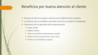 Beneficios por buena atención al cliente
 Destacar la idea de la mejora continua como objetivo de las empresas
 La empresa que no establezca esta idea como reto se puede ver desplazada
 Importancia de la capacidad de las empresas para:
 Captar clientes
 Fidelizar clientes
 Tener consumidores suficientemente amplios
 Generar recursos que permitan cubrir costes
 Invertir en su desarrollo y progreso
 