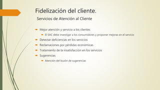 Fidelización del cliente.
Servicios de Atención al Cliente
 Mejor atención y servicio a los clientes
 El SAC debe investigar a los consumidores y proponer mejoras en el servicio
 Detectar deficiencias en los servicios
 Reclamaciones por pérdidas económicas
 Tratamiento de la insatisfacción en los servicios
 Sugerencias
 Atención del buzón de sugerencias
 