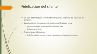 Fidelización del cliente.
 Un plan de fidelización incrementa la frecuencia y compra del potencial de
consumo
 La retención de clientes permite incrementar líneas de venta
 Acciones cruzadas, vender productos de otra línea.
 Ej. Compra de libros
 Programas de fidelización:
 Ej. El Corte Inglés permite el pago fraccionado con la tarjeta. Carrefour…
 