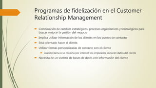 Programas de fidelización en el Customer
Relationship Management
 Combinación de cambios estratégicos, procesos organizativos y tecnológicos para
buscar mejorar la gestión del negocio
 Implica utilizar información de los clientes en los puntos de contacto
 Está orientado hacer el cliente.
 Utilizar formas personalizadas de contacto con el cliente
 Cuando llama o se conecta por internet los empleados conocen datos del cliente
 Necesita de un sistema de bases de datos con información del cliente
 