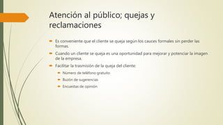 Atención al público; quejas y
reclamaciones
 Es conveniente que el cliente se queja según los cauces formales sin perder las
formas.
 Cuando un cliente se queja es una oportunidad para mejorar y potenciar la imagen
de la empresa.
 Facilitar la trasmisión de la queja del cliente:
 Número de teléfono gratuito
 Buzón de sugerencias
 Encuestas de opinión
 