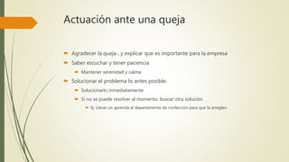 Actuación ante una queja
 Agradecer la queja , y explicar que es importante para la empresa
 Saber escuchar y tener paciencia
 Mantener serenidad y calma
 Solucionar el problema lo antes posible.
 Solucionarlo inmediatamente
 Si no se puede resolver al momento, buscar otra solución.
 Ej. Llevar un aprenda al departamento de confección para que la arreglen.
 