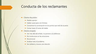 Conducta de los reclamantes
 Cliente discutidor:
 Pedirle opinión
 Hablar suave pero con firmeza
 Concentrar la conversación en los puntos que está de acuerdo
 Contar hasta 10 antes de hablar
 Cliente enojado:
 Ver más allá del enfado, no ponerse a la defensiva
 No involucrarse en las emociones
 No provocar
 Analizar todo el problema
 Ser solidario y buscar una solución
 