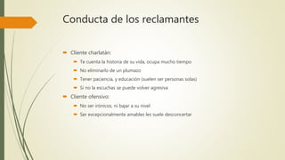 Conducta de los reclamantes
 Cliente charlatán:
 Te cuenta la historia de su vida, ocupa mucho tiempo
 No eliminarlo de un plumazo
 Tener paciencia, y educación (suelen ser personas solas)
 Si no la escuchas se puede volver agresiva
 Cliente ofensivo:
 No ser irónicos, ni bajar a su nivel
 Ser excepcionalmente amables les suele desconcertar
 
