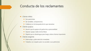 Conducta de los reclamantes
 Cliente infeliz:
 Son pesimistas
 Ser amables, comprensivos
 Colaborar en la búsqueda de lo que necesitan
 Cliente quejica:
 Asumir que la queja es la parte de su personalidad
 Separar quejas reales de las falsas
 Dejarle que se desahogue para luego volver al tema importante
 Cliente exigente:
 Interrumpe y pide atención inmediata
 Tratarlos con respeto pero no acceder a sus peticiones
 