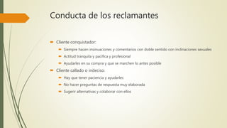 Conducta de los reclamantes
 Cliente conquistador:
 Siempre hacen insinuaciones y comentarios con doble sentido con inclinaciones sexuales
 Actitud tranquila y pacífica y profesional
 Ayudarles en su compra y que se marchen lo antes posible
 Cliente callado o indeciso:
 Hay que tener paciencia y ayudarles
 No hacer preguntas de respuesta muy elaborada
 Sugerir alternativas y colaborar con ellos
 