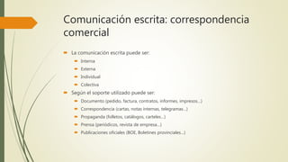 Comunicación escrita: correspondencia
comercial
 La comunicación escrita puede ser:
 Interna
 Externa
 Individual
 Colectiva
 Según el soporte utilizado puede ser:
 Documento (pedido, factura, contratos, informes, impresos…)
 Correspondencia (cartas, notas internas, telegramas…)
 Propaganda (folletos, catálogos, carteles…)
 Prensa (periódicos, revista de empresa…)
 Publicaciones oficiales (BOE, Boletines provinciales…)
 