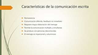 Características de la comunicación escrita
 Permanencia
 Comunicación diferida, feedback no inmediato
 Requiere mayor elaboración del mensaje
 Permite la comunicación múltiple y simultanea
 Se produce con personas desconocidas
 El mensaje es impersonal y voluminoso
 