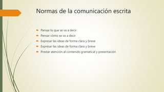 Normas de la comunicación escrita
 Pensar lo que se va a decir
 Pensar cómo se va a decir
 Expresar las ideas de forma clara y breve
 Expresar las ideas de forma clara y breve
 Prestar atención al contenido gramatical y presentación
 