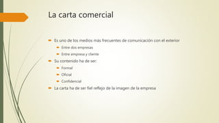 La carta comercial
 Es uno de los medios más frecuentes de comunicación con el exterior
 Entre dos empresas
 Entre empresa y cliente
 Su contenido ha de ser:
 Formal
 Oficial
 Confidencial
 La carta ha de ser fiel reflejo de la imagen de la empresa
 