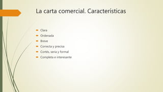 La carta comercial. Características
 Clara
 Ordenada
 Breve
 Correcta y precisa
 Cortés, seria y formal
 Completa e interesante
 