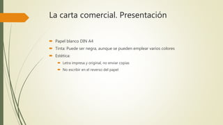 La carta comercial. Presentación
 Papel blanco DIN A4
 Tinta: Puede ser negra, aunque se pueden emplear varios colores
 Estética:
 Letra impresa y original, no enviar copias
 No escribir en el reverso del papel
 