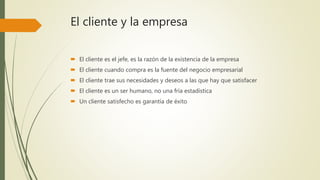 El cliente y la empresa
 El cliente es el jefe, es la razón de la existencia de la empresa
 El cliente cuando compra es la fuente del negocio empresarial
 El cliente trae sus necesidades y deseos a las que hay que satisfacer
 El cliente es un ser humano, no una fría estadística
 Un cliente satisfecho es garantía de éxito
 