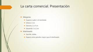 La carta comercial. Presentación
 Márgenes
 Superior suele ir el membrete
 Inferior 2 cm
 Derecho 2 a 4 cm
 Izquierdo 1 a 2 cm
 Interlineado
 Sencillo, doble…
 Espacio entre párrafos mayor que el interlineado
 