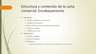 Estructura y contenido de la carta
comercial. Encabezamiento
 Membrete:
 Nombre y apellidos o razón social.
 Logotipo de la empresa.
 Breve identificación de la actividad de la empresa.
 Dirección completa.
 Teléfono, fax, email.
 Destinatario:
 Nombre y apellidos
 Dirección completa
 Referencias
 Abreviaturas de letras y número referidas a expedientes, facturas, asuntos…
 