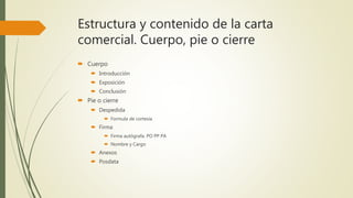 Estructura y contenido de la carta
comercial. Cuerpo, pie o cierre
 Cuerpo
 Introducción
 Exposición
 Conclusión
 Pie o cierre
 Despedida
 Formula de cortesía
 Firma
 Firma autógrafa. PO PP PA
 Nombre y Cargo
 Anexos
 Posdata
 