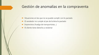Gestión de anomalías en la compraventa
 Situaciones en las que no se puede cumplir con lo pactado
 El vendedor no cumple al pie de la letra lo pactado
 Imprevistos (huelga de transportistas…)
 El cliente tiene derecho a reclamar
 