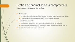 Gestión de anomalías en la compraventa.
Modificación y anulación del pedido
 Modificación
 La modificación del pedido aceptado se ha de comunicar lo antes posible, y las causas.
 Un retraso en esta comunicación puede ocasionar grandes perjuicios
 Anulación de un pedido:
 Requiere una petición por parte del comprador y aceptación del vendedor
 Puede generar daños y perjuicios al vendedor (puede exigir indemnización, arras…)
 Estas comunicaciones e deben conservar
 