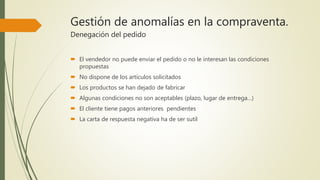Gestión de anomalías en la compraventa.
Denegación del pedido
 El vendedor no puede enviar el pedido o no le interesan las condiciones
propuestas
 No dispone de los artículos solicitados
 Los productos se han dejado de fabricar
 Algunas condiciones no son aceptables (plazo, lugar de entrega…)
 El cliente tiene pagos anteriores pendientes
 La carta de respuesta negativa ha de ser sutil
 