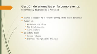 Gestión de anomalías en la compraventa.
Reclamación y devolución de la mercancía
 Cuando la recepción no es conforme con lo pactado, existen deficiencias
 Pueden ser
 por demoras en la entrega
 falta de materias primas
 Averías en talleres
 La carta ha de ser:
 Correcta y educada
 Informativa y descriptiva de las deficiencias
 