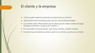 El cliente y la empresa
 ¿Cómo puede mejorar la atención la empresa de sus clientes?
 ¿Qué puede hacer la empresa para que los consumidores la elijan?
 Los clientes están influenciados por la cultura que le rodea ( medios de pago,
entregas a domicilio, compras por internet…)
 El consumidor es el que decide qué, cómo, cuándo, y dónde comprar
 Es preciso que la empresa conozca quién es su cliente y qué busca su cliente
 
