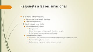 Respuesta a las reclamaciones
 Si el cliente está en lo cierto:
 Reconocer el error , y pedir disculpas
 Ofrecer compensación
 El cliente no está en lo cierto:
 No lo sabemos con certeza:
 Corregir el error.
 Solicitar al cliente que revise para que la situación no se repita
 Se trata de evitar futuras reclamaciones infundadas
 Lo sabemos con certeza:
 Considerar si es la primera reclamación infundada del cliente, y la hostilidad del cliente
 Mantener firmeza y buenos modales
 Dar los máximos argumentos posibles de nuestra actitud.
 