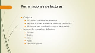 Reclamaciones de facturas
 Comprobar:
 Si la cantidad corresponde con la facturada
 Si el precio se ajusta al acordado y el importe está bien calculado
 Si la forma de pago y penalización (demoras…) es lo pactado
 Las cartas de reclamaciones de facturas:
 Correctas,
 Objetivas
 Firmes
 Precisas
 Evitar tonos agresivos
 