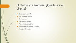 El cliente y la empresa. ¿Qué busca el
cliente?
 Un precio razonable
 Una atención amable
 Buen servicio
 Un horario cómodo
 Proximidad geográfica
 Posibilidad de comprar a crédito
 Variedad de ofertas
 
