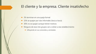 El cliente y la empresa. Cliente insatisfecho
 3% terminan en una queja formal
 15% se quejan por vías informales (boca a boca)
 30% no se quejan aunque tienen motivos
 Ninguno de esos tres grupos van a volver a ese establecimiento
 Influyendo en sus conocidos y amistades
 