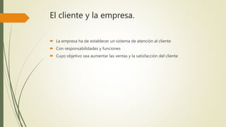 El cliente y la empresa.
 La empresa ha de establecer un sistema de atención al cliente
 Con responsabilidades y funciones
 Cuyo objetivo sea aumentar las ventas y la satisfacción del cliente
 