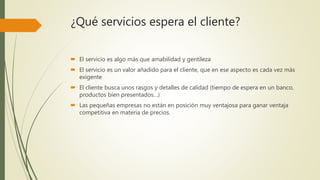 ¿Qué servicios espera el cliente?
 El servicio es algo más que amabilidad y gentileza
 El servicio es un valor añadido para el cliente, que en ese aspecto es cada vez más
exigente
 El cliente busca unos rasgos y detalles de calidad (tiempo de espera en un banco,
productos bien presentados…)
 Las pequeñas empresas no están en posición muy ventajosa para ganar ventaja
competitiva en materia de precios.
 