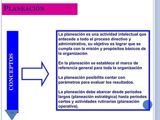 PLANEACIÓNCONCEPTOS
La planeación es una actividad intelectual que
antecede a todo el proceso directivo y
administrativo, su objetivo es lograr que se
cumpla con la misión y propósitos básicos de
la organización
En la planeación se establece el marco de
referencia general para toda la organización
La planeación posibilita contar con
parámetros para evaluar los resultados.
La planeación debe abarcar desde periodos
largos (planeación estratégica) hasta periodos
cortos y actividades rutinarias (planeación
operativa).
14
 