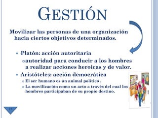 GESTIÓN
Movilizar las personas de una organización
hacia ciertos objetivos determinados.
 Platón: acción autoritaria
autoridad para conducir a los hombres
a realizar acciones heroicas y de valor.
 Aristóteles: acción democrática
 El ser humano es un animal político .
 La movilización como un acto a través del cual los
hombres participaban de su propio destino.
18
 