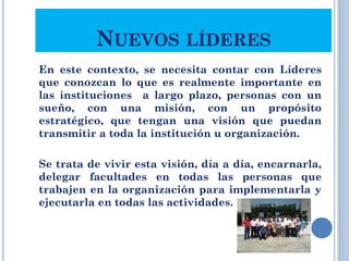 NUEVOS LÍDERES
En este contexto, se necesita contar con Líderes
que conozcan lo que es realmente importante en
las instituciones a largo plazo, personas con un
sueño, con una misión, con un propósito
estratégico, que tengan una visión que puedan
transmitir a toda la institución u organización.
Se trata de vivir esta visión, día a día, encarnarla,
delegar facultades en todas las personas que
trabajen en la organización para implementarla y
ejecutarla en todas las actividades.
22
 