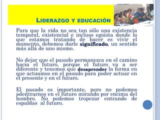 LIDERAZGO Y EDUCACIÓN
Para que la vida no sea tan sólo una existencia
temporal, existencial e incluso egoísta donde lo
que estamos tratando de hacer es vivir el
momento, debemos darle significado, un sentido
más allá de uno mismo.
No dejar que el pasado permanezca en el camino
hacia el futuro, porque el futuro va a ser
diferente y tenemos que desaprender la forma en
que actuamos en el pasado para poder actuar en
el presente y en el futuro.
El pasado es importante, pero no podemos
adentrarnos en el futuro mirando por encima del
hombro. No podemos tropezar entrando de
espaldas al futuro.
23
 